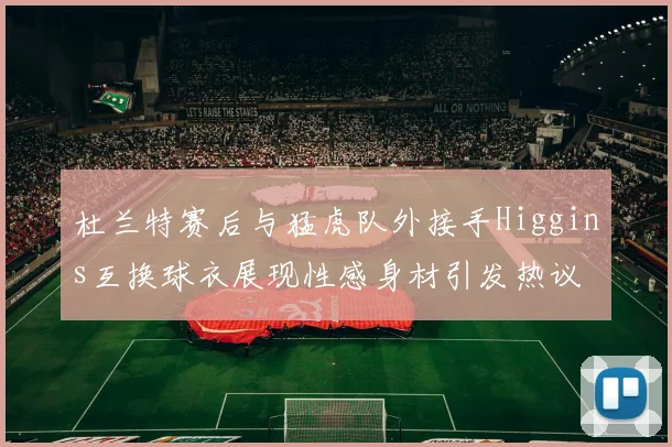 杜兰特赛后与猛虎队外接手Higgins互换球衣展现性感身材引发热议