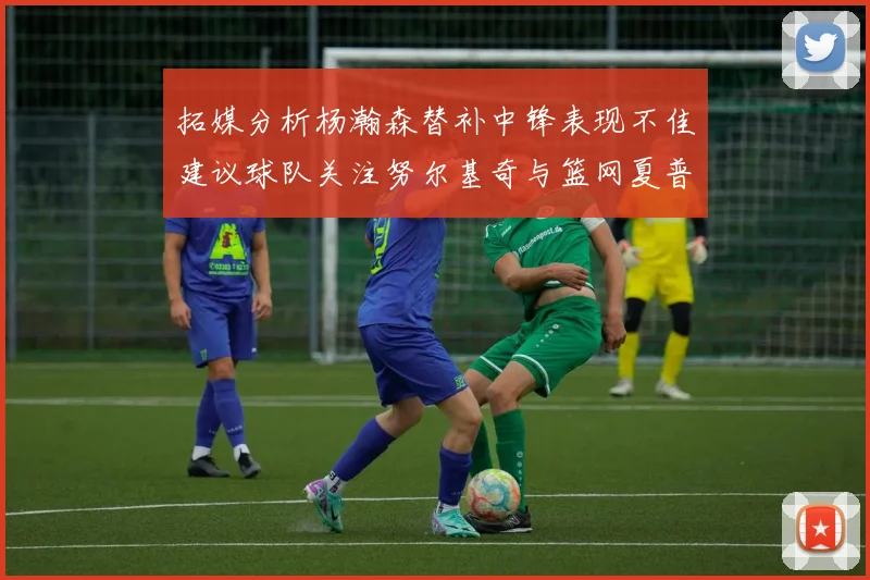 拓媒分析杨瀚森替补中锋表现不佳建议球队关注努尔基奇与篮网夏普