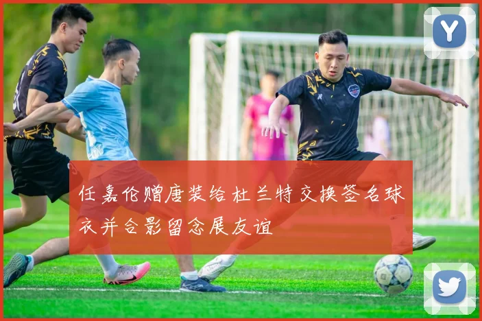 任嘉伦赠唐装给杜兰特交换签名球衣并合影留念展友谊