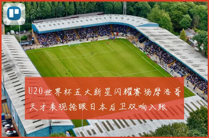 U20世界杯五大新星闪耀赛场摩洛哥天才表现抢眼日本后卫双响入账