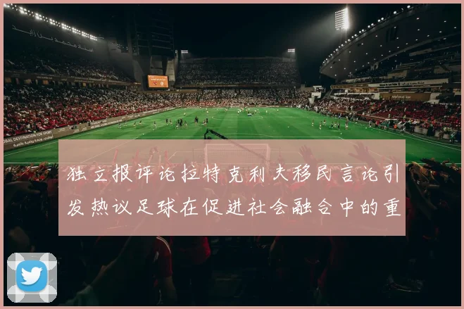 独立报评论拉特克利夫移民言论引发热议足球在促进社会融合中的重要作用