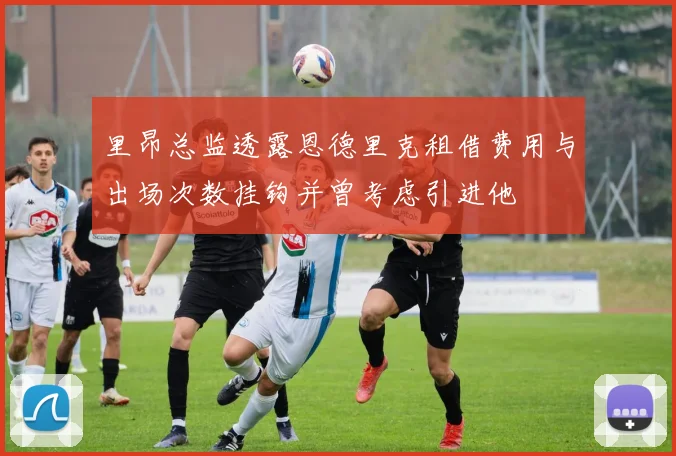 里昂总监透露恩德里克租借费用与出场次数挂钩并曾考虑引进他