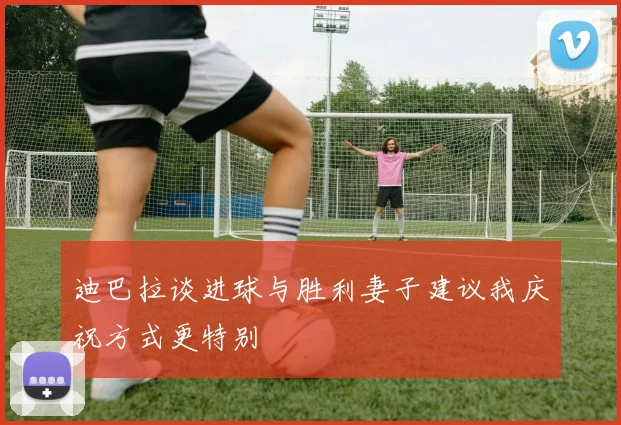 迪巴拉谈进球与胜利妻子建议我庆祝方式更特别