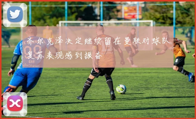 齐尔克泽决定继续留在曼联对球队复苏表现感到振奋