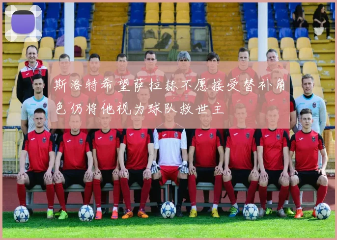 斯洛特希望萨拉赫不愿接受替补角色仍将他视为球队救世主