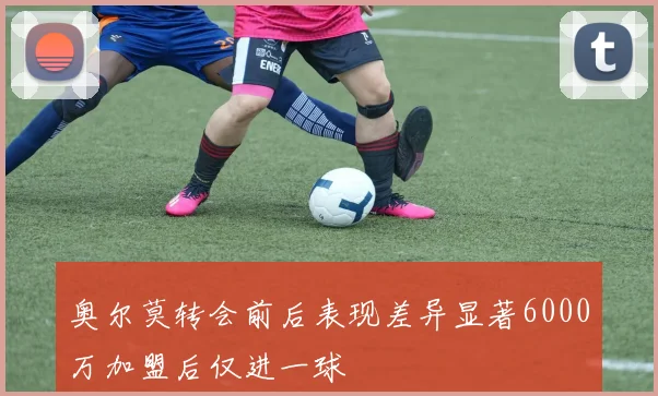 奥尔莫转会前后表现差异显著6000万加盟后仅进一球