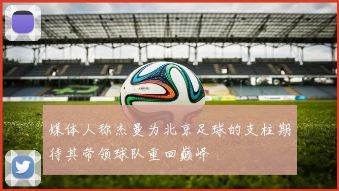 媒体人称杰曼为北京足球的支柱期待其带领球队重回巅峰