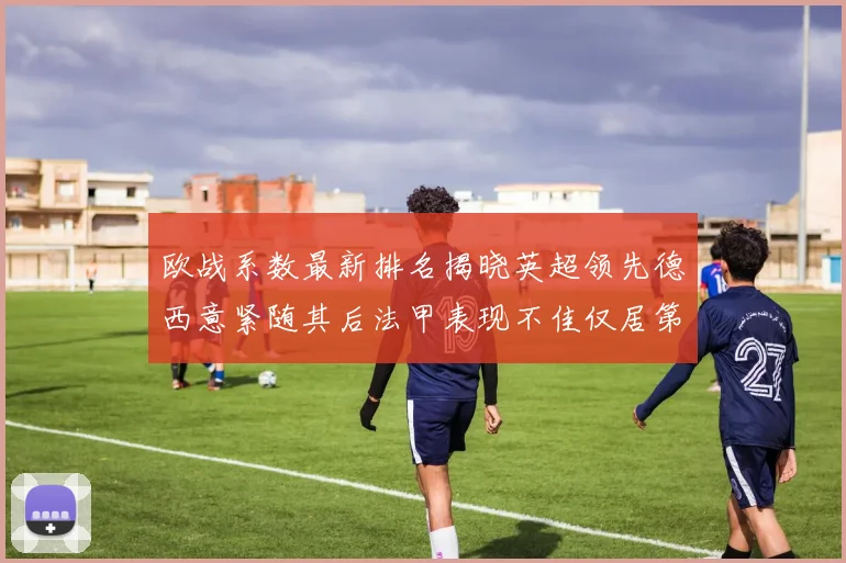 欧战系数最新排名揭晓英超领先德西意紧随其后法甲表现不佳仅居第八