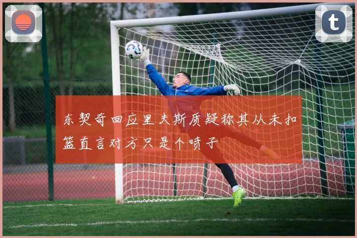 东契奇回应里夫斯质疑称其从未扣篮直言对方只是个喷子