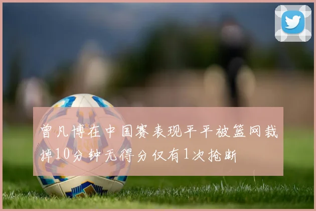 曾凡博在中国赛表现平平被篮网裁掉10分钟无得分仅有1次抢断