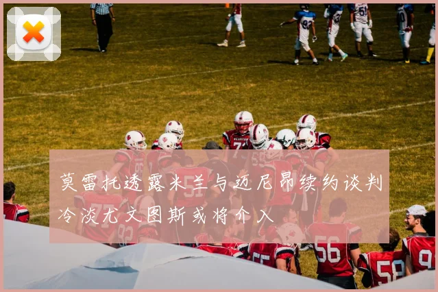 莫雷托透露米兰与迈尼昂续约谈判冷淡尤文图斯或将介入
