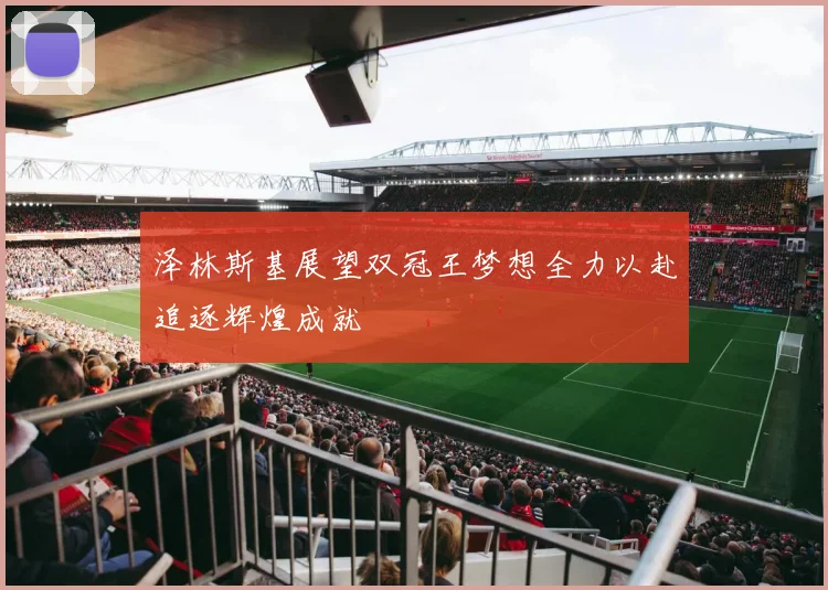 泽林斯基展望双冠王梦想全力以赴追逐辉煌成就