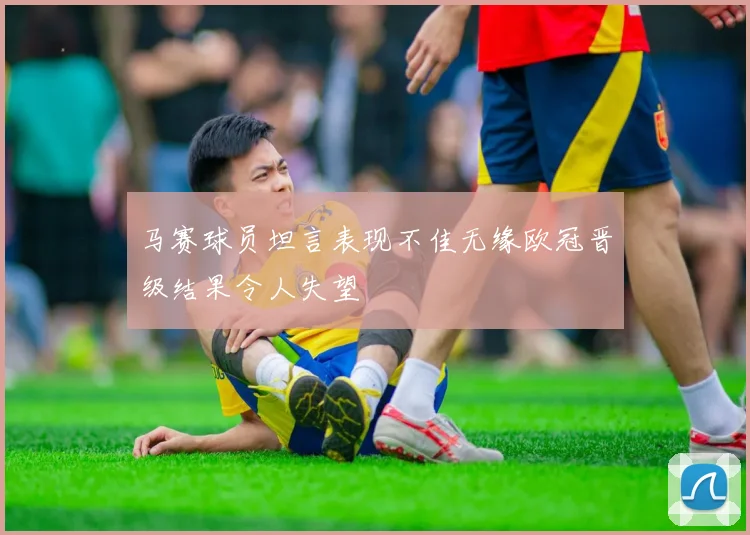 马赛球员坦言表现不佳无缘欧冠晋级结果令人失望