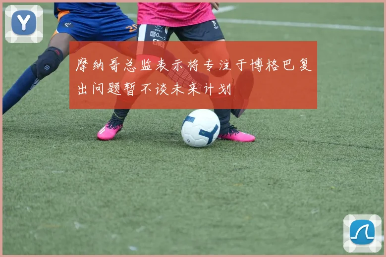 摩纳哥总监表示将专注于博格巴复出问题暂不谈未来计划