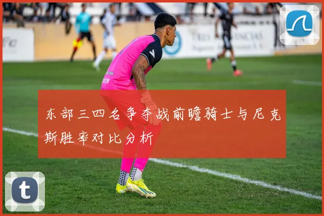 东部三四名争夺战前瞻骑士与尼克斯胜率对比分析
